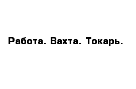 Работа. Вахта. Токарь.